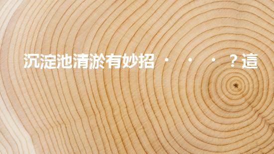 沉淀池清淤有妙招？這份方案值得一看！